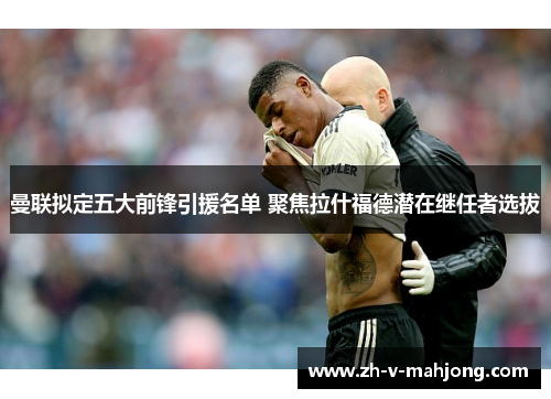 曼联拟定五大前锋引援名单 聚焦拉什福德潜在继任者选拔