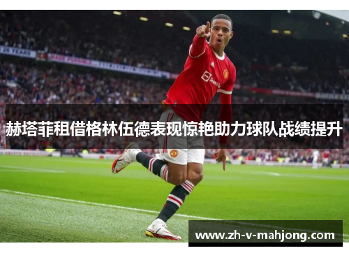 赫塔菲租借格林伍德表现惊艳助力球队战绩提升 赫塔菲租借格林伍德表现惊艳助力球队战绩提升