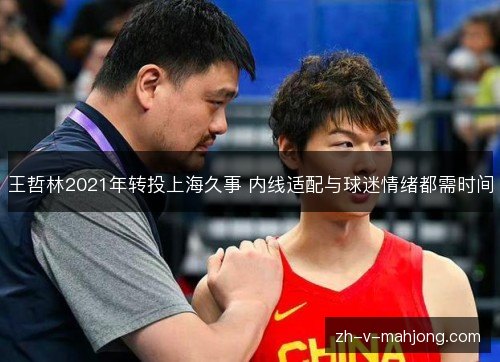 王哲林2021年转投上海久事 内线适配与球迷情绪都需时间